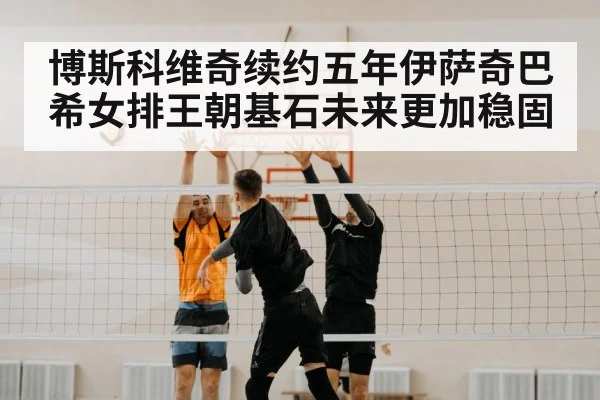 博斯科维奇续约五年伊萨奇巴希女排王朝基石未来更加稳固