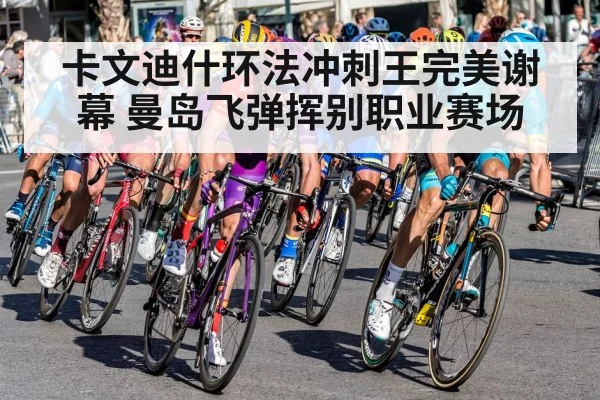 卡文迪什环法冲刺王完美谢幕 曼岛飞弹挥别职业赛场